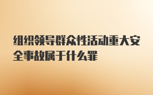 组织领导群众性活动重大安全事故属于什么罪