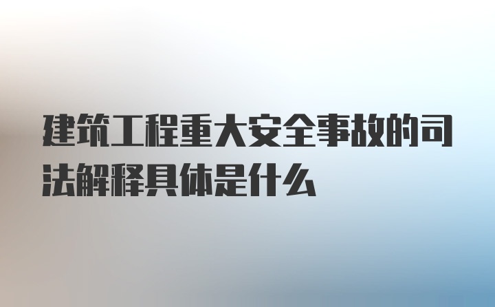 建筑工程重大安全事故的司法解释具体是什么