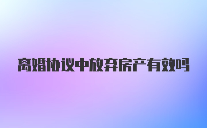 离婚协议中放弃房产有效吗