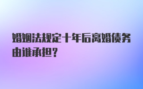 婚姻法规定十年后离婚债务由谁承担？