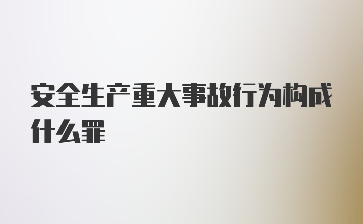 安全生产重大事故行为构成什么罪