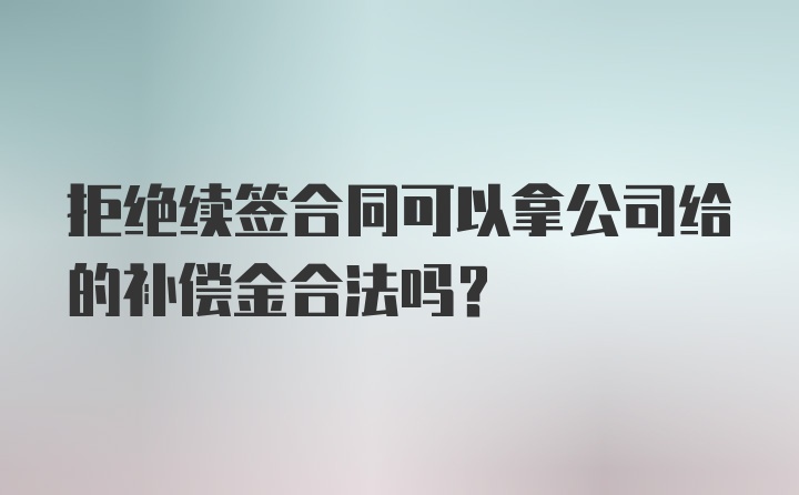 拒绝续签合同可以拿公司给的补偿金合法吗？