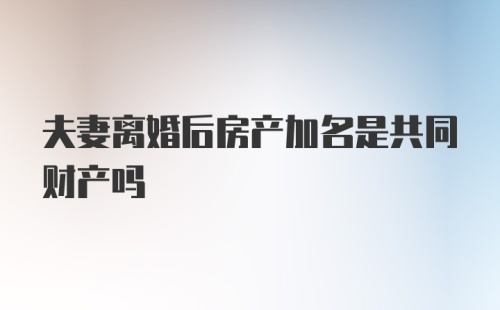 夫妻离婚后房产加名是共同财产吗