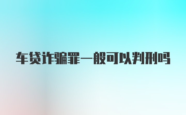 车贷诈骗罪一般可以判刑吗