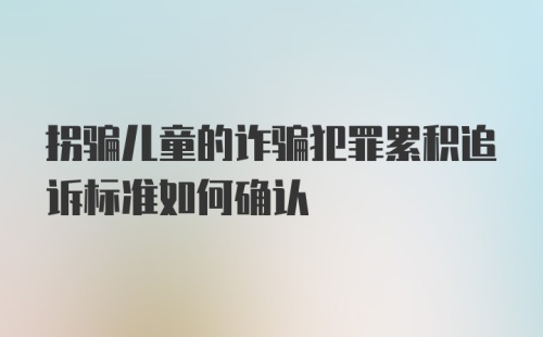 拐骗儿童的诈骗犯罪累积追诉标准如何确认