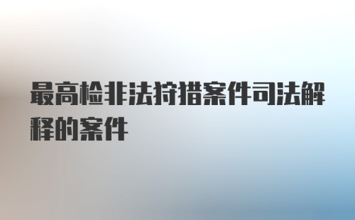 最高检非法狩猎案件司法解释的案件