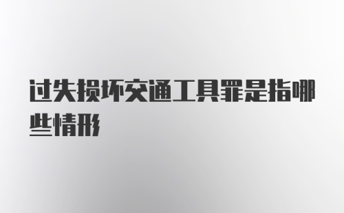 过失损坏交通工具罪是指哪些情形