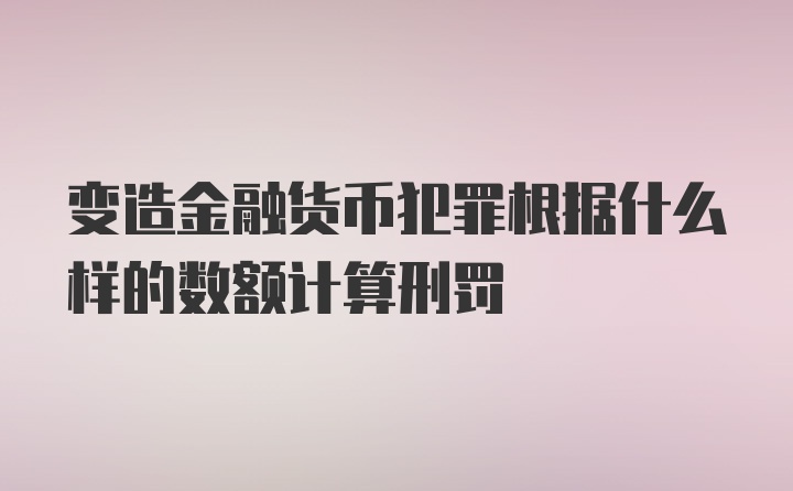 变造金融货币犯罪根据什么样的数额计算刑罚