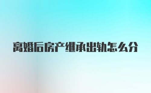 离婚后房产继承出轨怎么分