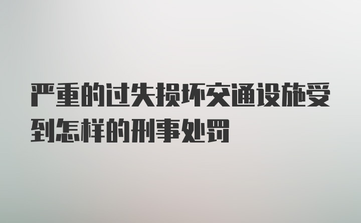 严重的过失损坏交通设施受到怎样的刑事处罚