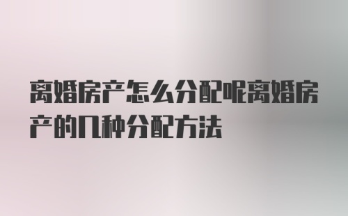 离婚房产怎么分配呢离婚房产的几种分配方法