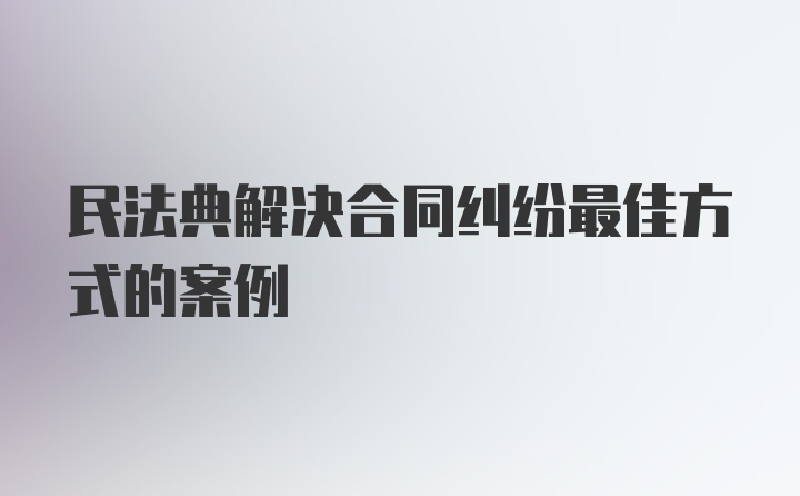 民法典解决合同纠纷最佳方式的案例