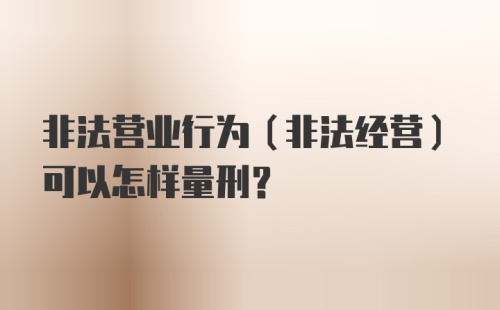 非法营业行为(非法经营)可以怎样量刑？