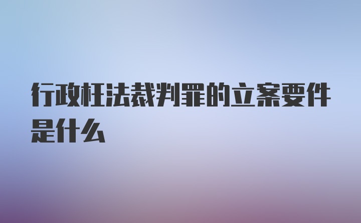 行政枉法裁判罪的立案要件是什么