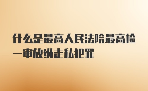 什么是最高人民法院最高检一审放纵走私犯罪