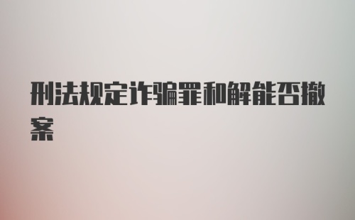 刑法规定诈骗罪和解能否撤案