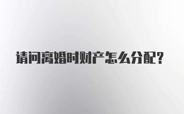 请问离婚时财产怎么分配？