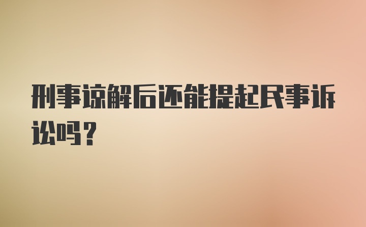 刑事谅解后还能提起民事诉讼吗？