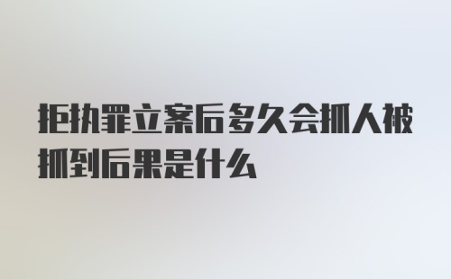 拒执罪立案后多久会抓人被抓到后果是什么