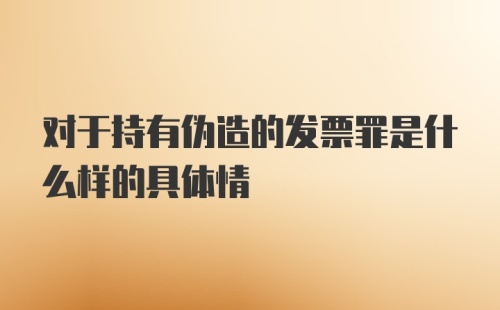 对于持有伪造的发票罪是什么样的具体情