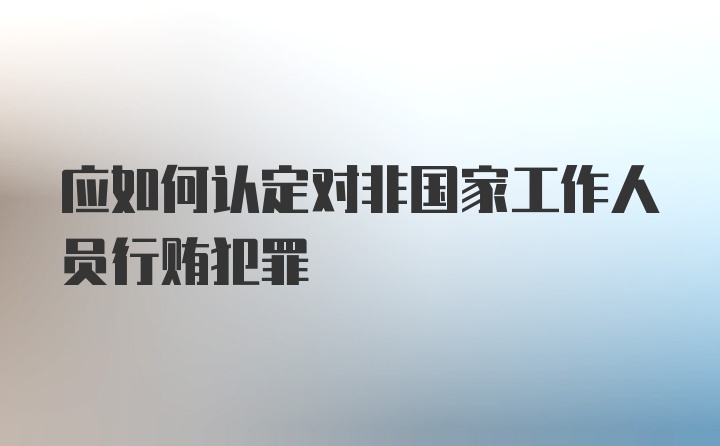 应如何认定对非国家工作人员行贿犯罪