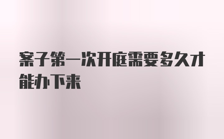 案子第一次开庭需要多久才能办下来