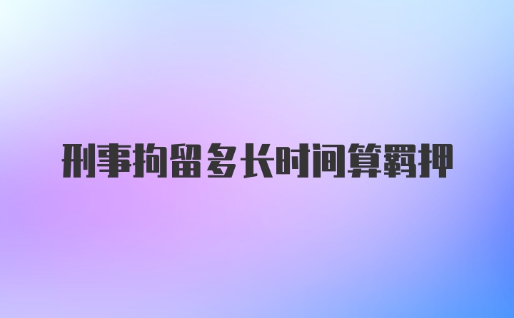 刑事拘留多长时间算羁押