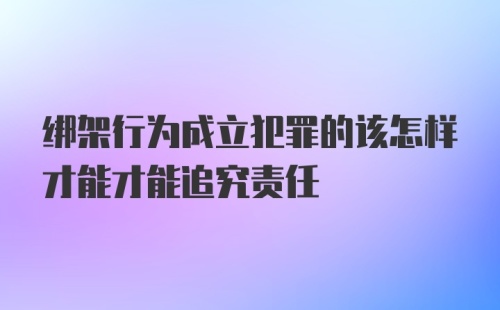 绑架行为成立犯罪的该怎样才能才能追究责任