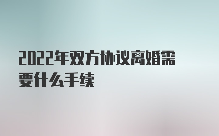 2022年双方协议离婚需要什么手续