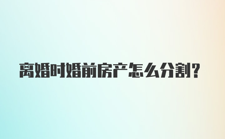 离婚时婚前房产怎么分割？