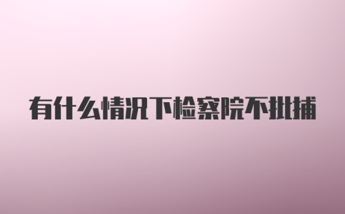 有什么情况下检察院不批捕