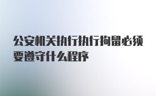 公安机关执行执行拘留必须要遵守什么程序