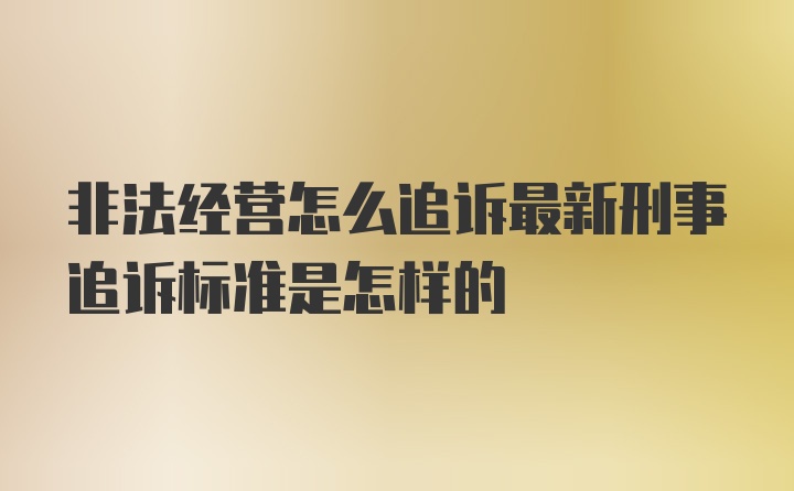 非法经营怎么追诉最新刑事追诉标准是怎样的