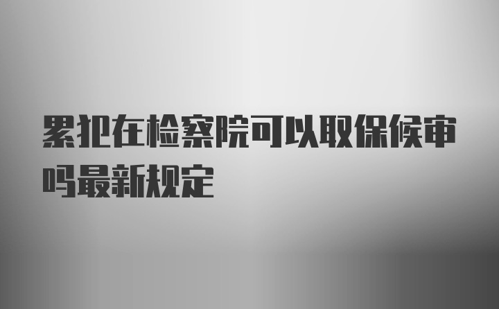 累犯在检察院可以取保候审吗最新规定