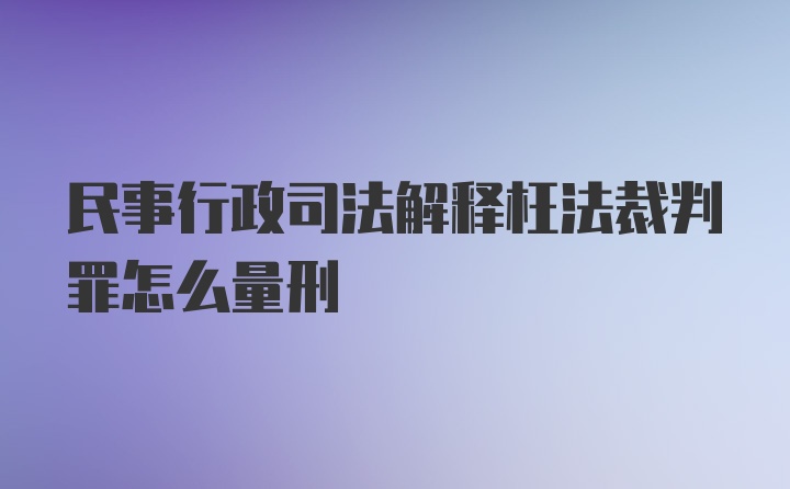 民事行政司法解释枉法裁判罪怎么量刑