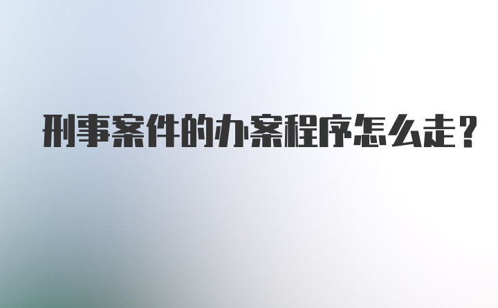 刑事案件的办案程序怎么走？