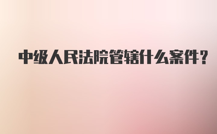 中级人民法院管辖什么案件？