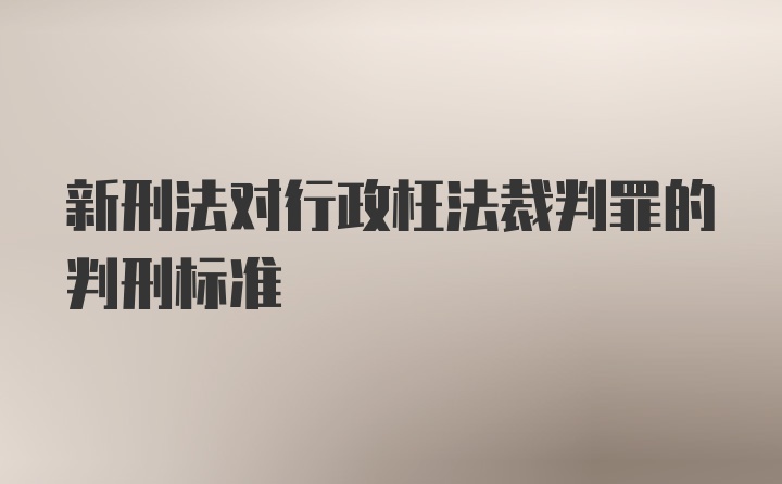 新刑法对行政枉法裁判罪的判刑标准