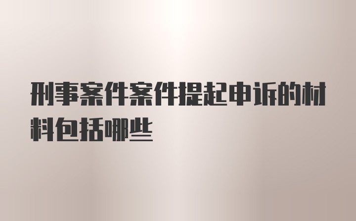 刑事案件案件提起申诉的材料包括哪些