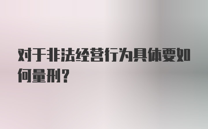 对于非法经营行为具体要如何量刑？