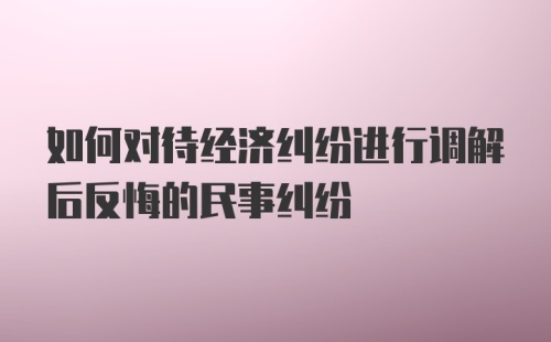 如何对待经济纠纷进行调解后反悔的民事纠纷