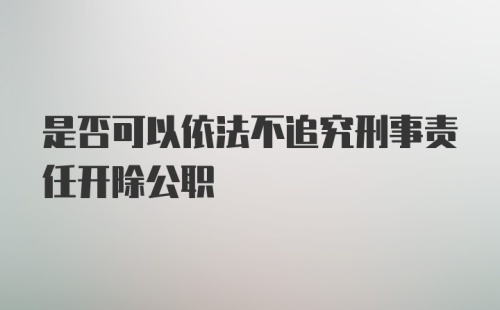 是否可以依法不追究刑事责任开除公职