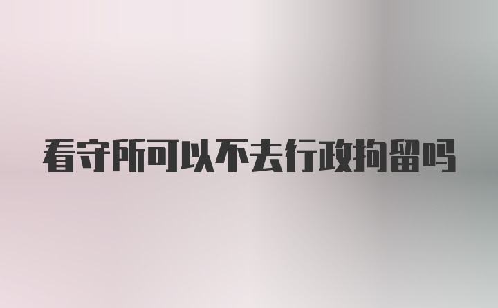 看守所可以不去行政拘留吗