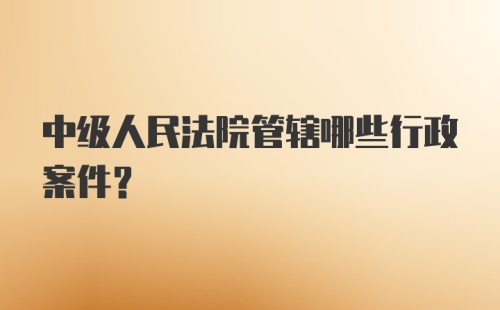 中级人民法院管辖哪些行政案件？