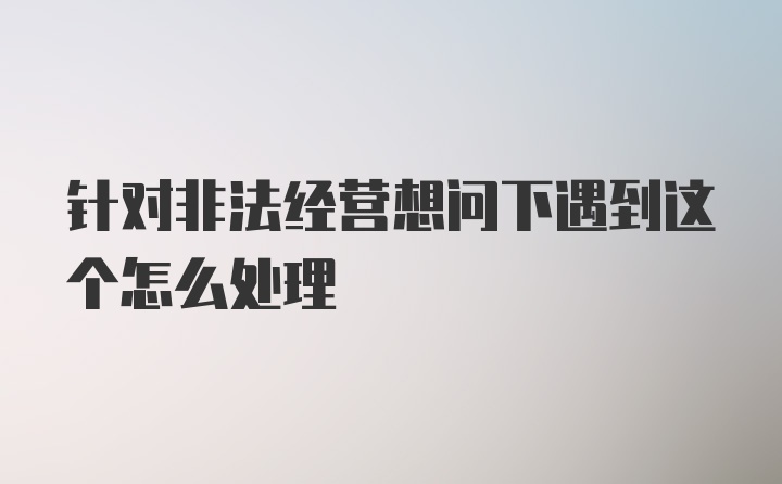 针对非法经营想问下遇到这个怎么处理