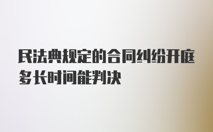 民法典规定的合同纠纷开庭多长时间能判决