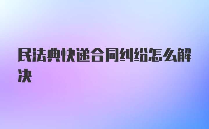 民法典快递合同纠纷怎么解决