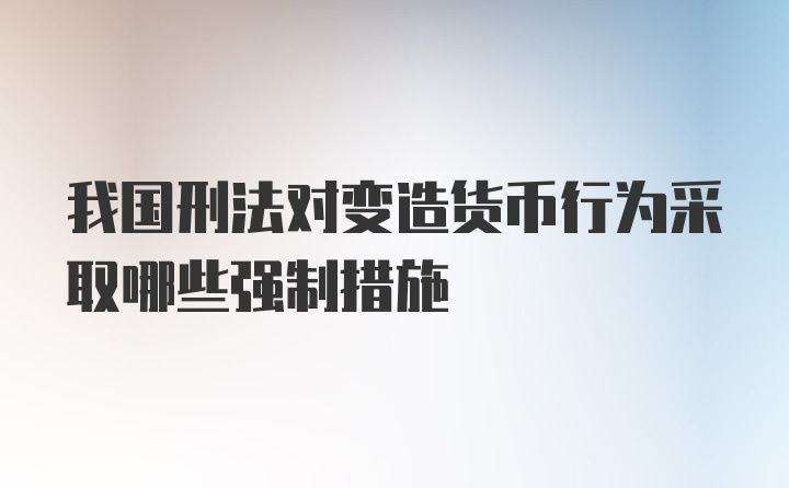 我国刑法对变造货币行为采取哪些强制措施