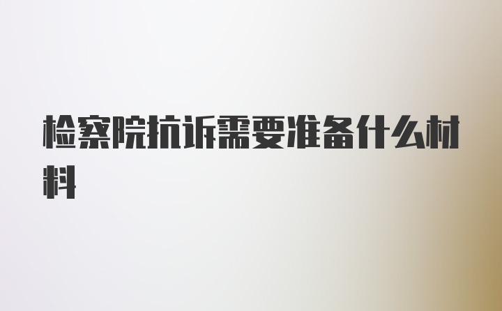 检察院抗诉需要准备什么材料