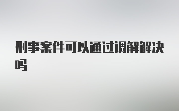 刑事案件可以通过调解解决吗